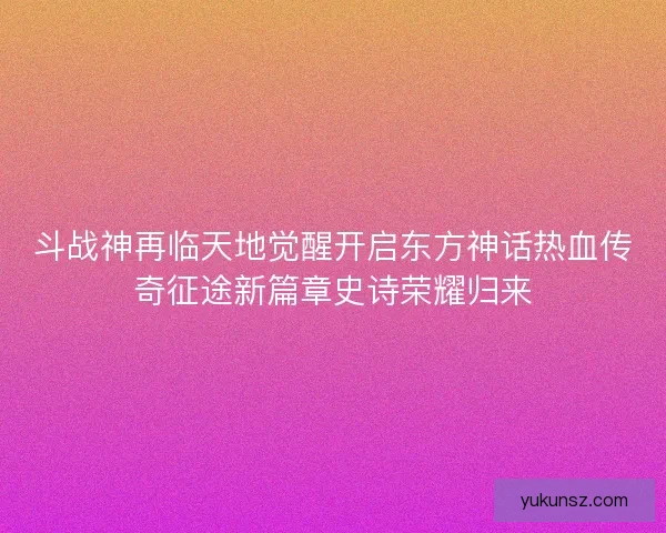 斗战神再临天地觉醒开启东方神话热血传奇征途新篇章史诗荣耀归来